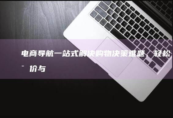 电商导航：一站式解决购物决策难题，轻松比价与选品指南 (电商网站导航)